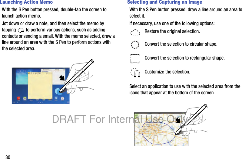 30Launching Action MemoWith the S Pen button pressed, double-tap the screen to launch action memo.Jot down or draw a note, and then select the memo by tapping to perform various actions, such as adding contacts or sending a email. With the memo selected, draw a line around an area with the S Pen to perform actions with the selected area.Selecting and Capturing an ImageWith the S Pen button pressed, draw a line around an area to select it.If necessary, use one of the following options:Select an application to use with the selected area from the icons that appear at the bottom of the screen.Restore the original selection.Convert the selection to circular shape.Convert the selection to rectangular shape.Customize the selection.DRAFT For Internal Use Only