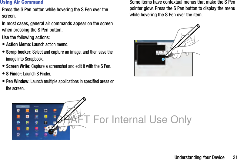 Understanding Your Device 31Using Air CommandPress the S Pen button while hovering the S Pen over the screen.In most cases, general air commands appear on the screen when pressing the S Pen button.Use the following actions:• Action Memo: Launch action memo.• Scrap booker: Select and capture an image, and then save the image into Scrapbook.• Screen Write: Capture a screenshot and edit it with the S Pen.• S Finder: Launch S Finder.• Pen Window: Launch multiple applications in specified areas on the screen.Some items have contextual menus that make the S Pen pointer glow. Press the S Pen button to display the menu while hovering the S Pen over the item.DRAFT For Internal Use Only