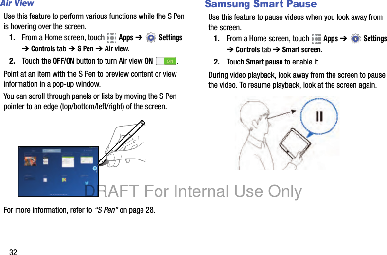 32Air ViewUse this feature to perform various functions while the S Pen is hovering over the screen.1. From a Home screen, touch Apps ➔ Settings ➔ Controls tab ➔ S Pen ➔ Air view.2. Touch the OFF/ON button to turn Air view ON .Point at an item with the S Pen to preview content or view information in a pop-up window.You can scroll through panels or lists by moving the S Pen pointer to an edge (top/bottom/left/right) of the screen.For more information, refer to “S Pen” on page 28.Samsung Smart PauseUse this feature to pause videos when you look away from the screen.1. From a Home screen, touch Apps ➔ Settings ➔ Controls tab ➔ Smart screen.2. Touch Smart pause to enable it.During video playback, look away from the screen to pause the video. To resume playback, look at the screen again.DRAFT For Internal Use Only