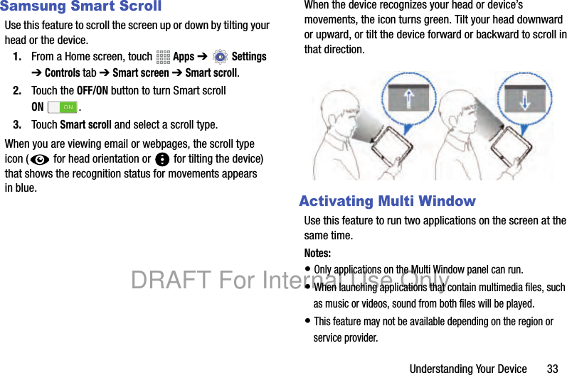 Understanding Your Device 33Samsung Smart ScrollUse this feature to scroll the screen up or down by tilting your head or the device.1. From a Home screen, touch Apps ➔ Settings ➔ Controls tab ➔ Smart screen ➔ Smart scroll.2. Touch the OFF/ON button to turn Smart scroll ON.3. Touch Smart scroll and select a scroll type.When you are viewing email or webpages, the scroll type icon ( for head orientation or for tilting the device) that shows the recognition status for movements appears in blue.When the device recognizes your head or device’s movements, the icon turns green. Tilt your head downward or upward, or tilt the device forward or backward to scroll in that direction.Activating Multi WindowUse this feature to run two applications on the screen at the same time.Notes:• Only applications on the Multi Window panel can run.• When launching applications that contain multimedia files, such as music or videos, sound from both files will be played.• This feature may not be available depending on the region or service provider.DRAFT For Internal Use Only