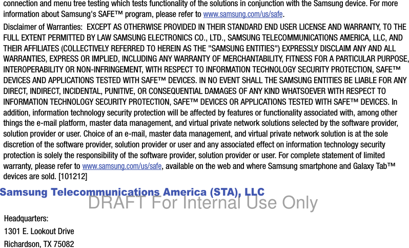 connection and menu tree testing which tests functionality of the solutions in conjunction with the Samsung device. For more information about Samsung&apos;s SAFE™ program, please refer to www.samsung.com/us/safe.Disclaimer of Warranties:  EXCEPT AS OTHERWISE PROVIDED IN THEIR STANDARD END USER LICENSE AND WARRANTY, TO THE FULL EXTENT PERMITTED BY LAW SAMSUNG ELECTRONICS CO., LTD., SAMSUNG TELECOMMUNICATIONS AMERICA, LLC, AND THEIR AFFILIATES (COLLECTIVELY REFERRED TO HEREIN AS THE &quot;SAMSUNG ENTITIES&quot;) EXPRESSLY DISCLAIM ANY AND ALL WARRANTIES, EXPRESS OR IMPLIED, INCLUDING ANY WARRANTY OF MERCHANTABILITY, FITNESS FOR A PARTICULAR PURPOSE, INTEROPERABILITY OR NON-INFRINGEMENT, WITH RESPECT TO INFORMATION TECHNOLOGY SECURITY PROTECTION, SAFE™ DEVICES AND APPLICATIONS TESTED WITH SAFE™ DEVICES. IN NO EVENT SHALL THE SAMSUNG ENTITIES BE LIABLE FOR ANY DIRECT, INDIRECT, INCIDENTAL, PUNITIVE, OR CONSEQUENTIAL DAMAGES OF ANY KIND WHATSOEVER WITH RESPECT TO INFORMATION TECHNOLOGY SECURITY PROTECTION, SAFE™ DEVICES OR APPLICATIONS TESTED WITH SAFE™ DEVICES. In addition, information technology security protection will be affected by features or functionality associated with, among other things the e-mail platform, master data management, and virtual private network solutions selected by the software provider, solution provider or user. Choice of an e-mail, master data management, and virtual private network solution is at the sole discretion of the software provider, solution provider or user and any associated effect on information technology security protection is solely the responsibility of the software provider, solution provider or user. For complete statement of limited warranty, please refer to www.samsung.com/us/safe, available on the web and where Samsung smartphone and Galaxy Tab™ devices are sold. [101212] Samsung Telecommunications America (STA), LLC   Headquarters:1301 E. Lookout DriveRichardson, TX 75082DRAFT For Internal Use Only
