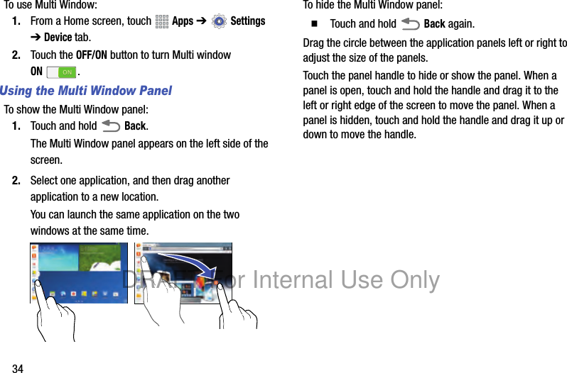 34To use Multi Window:1. From a Home screen, touch Apps ➔ Settings ➔ Device tab.2. Touch the OFF/ON button to turn Multi window ON.Using the Multi Window PanelTo show the Multi Window panel:1. Touch and hold Back.The Multi Window panel appears on the left side of the screen.2. Select one application, and then drag another application to a new location.You can launch the same application on the two windows at the same time.To hide the Multi Window panel:䡲 Touch and hold Back again.Drag the circle between the application panels left or right to adjust the size of the panels.Touch the panel handle to hide or show the panel. When a panel is open, touch and hold the handle and drag it to the left or right edge of the screen to move the panel. When a panel is hidden, touch and hold the handle and drag it up or down to move the handle.DRAFT For Internal Use Only