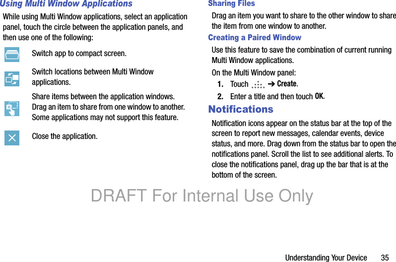 Understanding Your Device 35Using Multi Window ApplicationsWhile using Multi Window applications, select an application panel, touch the circle between the application panels, and then use one of the following:Sharing FilesDrag an item you want to share to the other window to share the item from one window to another.Creating a Paired WindowUse this feature to save the combination of current running Multi Window applications.On the Multi Window panel:1. Touch ➔ Create.2. Enter a title and then touch OK.NotificationsNotification icons appear on the status bar at the top of the screen to report new messages, calendar events, device status, and more. Drag down from the status bar to open the notifications panel. Scroll the list to see additional alerts. To close the notifications panel, drag up the bar that is at the bottom of the screen.Switch app to compact screen.Switch locations between Multi Window applications.Share items between the application windows. Drag an item to share from one window to another. Some applications may not support this feature.Close the application.DRAFT For Internal Use Only