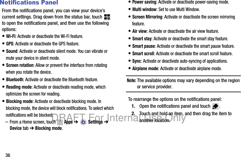 36Notifications PanelFrom the notifications panel, you can view your device’s current settings. Drag down from the status bar, touch to open the notifications panel, and then use the following options:• Wi-Fi: Activate or deactivate the Wi-Fi feature.• GPS: Activate or deactivate the GPS feature.• Sound: Activate or deactivate silent mode. You can vibrate or mute your device in silent mode.• Screen rotation: Allow or prevent the interface from rotating when you rotate the device.• Bluetooth: Activate or deactivate the Bluetooth feature.• Reading mode: Activate or deactivate reading mode, which optimizes the screen for reading.• Blocking mode: Activate or deactivate blocking mode. In blocking mode, the device will block notifications. To select which notifications will be blocked:–From a Home screen, touch Apps ➔ Settings ➔ Device tab ➔ Blocking mode.• Power saving: Activate or deactivate power-saving mode.• Multi window: Set to use Multi Window.• Screen Mirroring: Activate or deactivate the screen mirroring feature.• Air view: Activate or deactivate the air view feature.• Smart stay: Activate or deactivate the smart stay feature.• Smart pause: Activate or deactivate the smart pause feature.• Smart scroll: Activate or deactivate the smart scroll feature.• Sync: Activate or deactivate auto-syncing of applications.• Airplane mode: Activate or deactivate airplane mode.Note: The available options may vary depending on the region or service provider.To rearrange the options on the notifications panel:1. Open the notifications panel and touch .2. Touch and hold an item, and then drag the item to another location.DRAFT For Internal Use Only