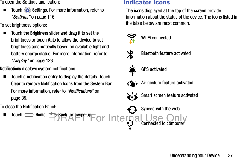 Understanding Your Device 37To open the Settings application:䡲 Touch Settings. For more information, refer to “Settings” on page 116.To set brightness options:䡲 Touch the Brightness slider and drag it to set the brightness or touch Auto to allow the device to set brightness automatically based on available light and battery charge status. For more information, refer to “Display” on page 123.Notifications displays system notifications.䡲 Touch a notification entry to display the details. Touch Clear to remove Notification Icons from the System Bar.For more information, refer to “Notifications” on page 35.To close the Notification Panel:䡲 Touch Home, Back, or swipe up.Indicator IconsThe icons displayed at the top of the screen provide information about the status of the device. The icons listed in the table below are most common.Wi-Fi connectedBluetooth feature activatedGPS activatedAir gesture feature activatedSmart screen feature activatedSynced with the webConnected to computerDRAFT For Internal Use Only