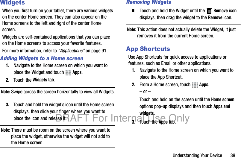 Understanding Your Device 39WidgetsWhen you first turn on your tablet, there are various widgets on the center Home screen. They can also appear on the Home screens to the left and right of the center Home screen.Widgets are self-contained applications that you can place on the Home screens to access your favorite features.For more information, refer to “Applications” on page 91.Adding Widgets to a Home screen1. Navigate to the Home screen on which you want to place the Widget and touch Apps.2. Touch the Widgets tab.Note: Swipe across the screen horizontally to view all Widgets.3. Touch and hold the widget’s icon until the Home screen displays, then slide your finger where you want to place the icon and release it.Note: There must be room on the screen where you want to place the widget, otherwise the widget will not add to the Home screen.Removing Widgets䡲 Touch and hold the Widget until the Remove icon displays, then drag the widget to the Remove icon.Note: This action does not actually delete the Widget, it just removes it from the current Home screen.App ShortcutsUse App Shortcuts for quick access to applications or features, such as Email or other applications.1. Navigate to the Home screen on which you want to place the App Shortcut.2. From a Home screen, touch Apps.– or –Touch and hold on the screen until the Home screen options pop-up displays and then touch Apps and widgets.3. Touch the Apps tab.DRAFT For Internal Use Only