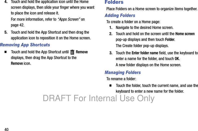 404. Touch and hold the application icon until the Home screen displays, then slide your finger where you want to place the icon and release it. For more information, refer to “Apps Screen” on page 42.5. Touch and hold the App Shortcut and then drag the application icon to reposition it on the Home screen.Removing App Shortcuts䡲 Touch and hold the App Shortcut until Remove displays, then drag the App Shortcut to the Removeicon.FoldersPlace Folders on a Home screen to organize items together.Adding FoldersTo create a folder on a Home page:1. Navigate to the desired Home screen.2. Touch and hold on the screen until the Home screen pop-up displays and then touch Folder.The Create folder pop-up displays.3. Touch the Enter folder name field, use the keyboard to enter a name for the folder, and touch OK.A new folder displays on the Home screen.Managing FoldersTo rename a folder:䡲 Touch the folder, touch the current name, and use the keyboard to enter a new name for the folder.DRAFT For Internal Use Only