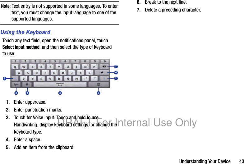 Understanding Your Device 43Note: Text entry is not supported in some languages. To enter text, you must change the input language to one of the supported languages.Using the KeyboardTouch any text field, open the notifications panel, touch Select input method, and then select the type of keyboard to use.1. Enter uppercase.2. Enter punctuation marks.3. Touch for Voice input. Touch and hold to use Handwriting, display keyboard settings, or change the keyboard type.4. Enter a space.5. Add an item from the clipboard.6. Break to the next line.7. Delete a preceding character.12 3 4 5167DRAFT For Internal Use Only