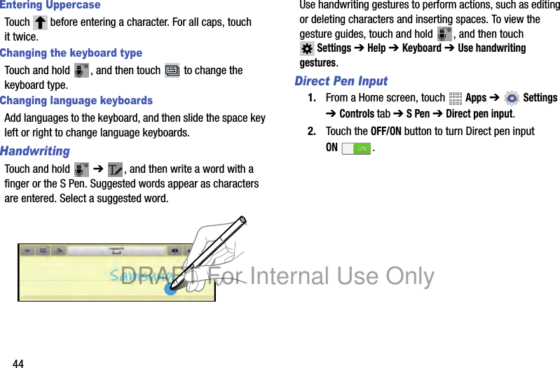 44Entering UppercaseTouch before entering a character. For all caps, touch it twice.Changing the keyboard typeTouch and hold , and then touch to change the keyboard type.Changing language keyboardsAdd languages to the keyboard, and then slide the space key left or right to change language keyboards.HandwritingTouch and hold ➔ , and then write a word with a finger or the S Pen. Suggested words appear as characters are entered. Select a suggested word.Use handwriting gestures to perform actions, such as editing or deleting characters and inserting spaces. To view the gesture guides, touch and hold , and then touch Settings ➔ Help ➔ Keyboard ➔ Use handwriting gestures.Direct Pen Input1. From a Home screen, touch Apps ➔ Settings ➔ Controls tab ➔ S Pen ➔ Direct pen input.2. Touch the OFF/ON button to turn Direct pen input ON.DRAFT For Internal Use Only