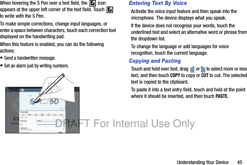 Understanding Your Device 45When hovering the S Pen over a text field, the icon appears at the upper left corner of the text field. Touch to write with the S Pen.To make simple corrections, change input languages, or enter a space between characters, touch each correction tool displayed on the handwriting pad.When this feature is enabled, you can do the following actions:• Send a handwritten message.• Set an alarm just by writing numbers.Entering Text By VoiceActivate the voice input feature and then speak into the microphone. The device displays what you speak.If the device does not recognise your words, touch the underlined text and select an alternative word or phrase from the dropdown list.To change the language or add languages for voice recognition, touch the current language.Copying and PastingTouch and hold over text, drag or to select more or less text, and then touch COPY to copy or CUT to cut. The selected text is copied to the clipboard.To paste it into a text entry field, touch and hold at the point where it should be inserted, and then touch PASTE.DRAFT For Internal Use Only