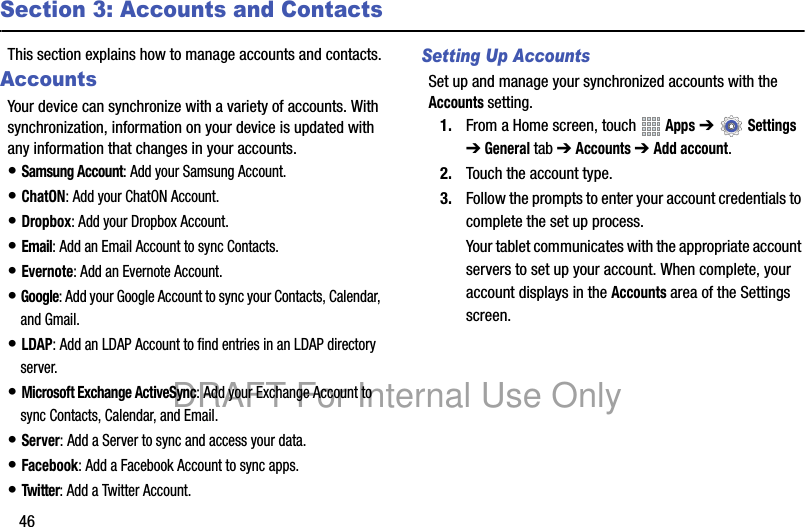 46Section 3: Accounts and ContactsThis section explains how to manage accounts and contacts.AccountsYour device can synchronize with a variety of accounts. With synchronization, information on your device is updated with any information that changes in your accounts.• Samsung Account: Add your Samsung Account.• ChatON: Add your ChatON Account.• Dropbox: Add your Dropbox Account.• Email: Add an Email Account to sync Contacts.• Evernote: Add an Evernote Account.• Google: Add your Google Account to sync your Contacts, Calendar, and Gmail.• LDAP: Add an LDAP Account to find entries in an LDAP directory server.• Microsoft Exchange ActiveSync: Add your Exchange Account to sync Contacts, Calendar, and Email.• Server: Add a Server to sync and access your data.• Facebook: Add a Facebook Account to sync apps.• Twitter: Add a Twitter Account.Setting Up AccountsSet up and manage your synchronized accounts with the Accounts setting.1. From a Home screen, touch Apps ➔ Settings ➔ General tab ➔ Accounts ➔ Add account.2. Touch the account type.3. Follow the prompts to enter your account credentials to complete the set up process.Your tablet communicates with the appropriate account servers to set up your account. When complete, your account displays in the Accounts area of the Settings screen.DRAFT For Internal Use Only