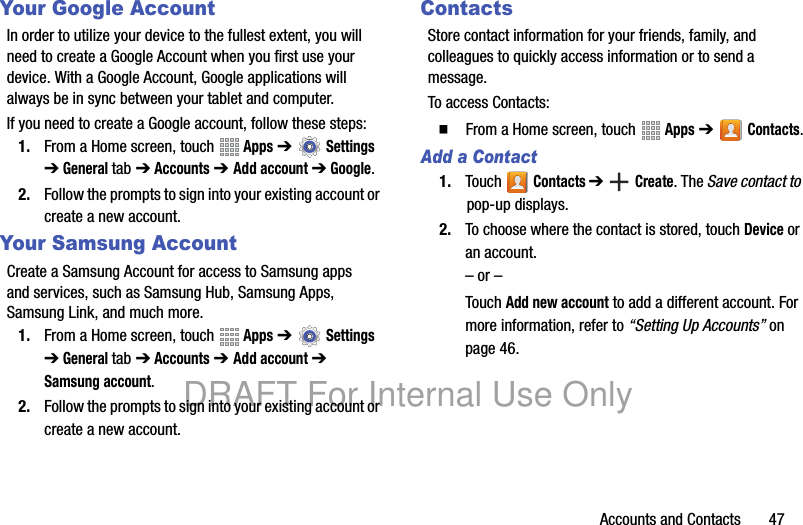 Accounts and Contacts 47Your Google AccountIn order to utilize your device to the fullest extent, you will need to create a Google Account when you first use your device. With a Google Account, Google applications will always be in sync between your tablet and computer.If you need to create a Google account, follow these steps:1. From a Home screen, touch Apps ➔ Settings ➔ General tab ➔ Accounts ➔ Add account ➔ Google.2. Follow the prompts to sign into your existing account or create a new account.Your Samsung AccountCreate a Samsung Account for access to Samsung apps and services, such as Samsung Hub, Samsung Apps, Samsung Link, and much more.1. From a Home screen, touch Apps ➔ Settings ➔ General tab ➔ Accounts ➔ Add account ➔ Samsung account.2. Follow the prompts to sign into your existing account or create a new account.ContactsStore contact information for your friends, family, and colleagues to quickly access information or to send a message.To access Contacts:䡲 From a Home screen, touch Apps ➔ Contacts.Add a Contact1. Touch Contacts ➔ Create. The Save contact to pop-up displays.2. To choose where the contact is stored, touch Device or an account.– or –Touch Add new account to add a different account. For more information, refer to “Setting Up Accounts” on page 46.DRAFT For Internal Use Only