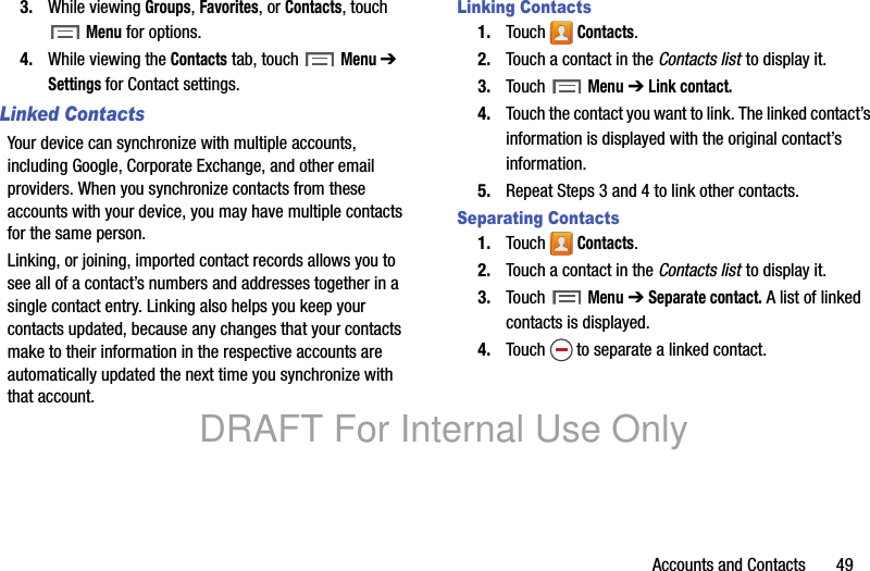Accounts and Contacts 493. While viewing Groups, Favorites, or Contacts, touch Menu for options.4. While viewing the Contacts tab, touch Menu ➔ Settings for Contact settings.Linked ContactsYour device can synchronize with multiple accounts, including Google, Corporate Exchange, and other email providers. When you synchronize contacts from these accounts with your device, you may have multiple contacts for the same person.Linking, or joining, imported contact records allows you to see all of a contact’s numbers and addresses together in a single contact entry. Linking also helps you keep your contacts updated, because any changes that your contacts make to their information in the respective accounts are automatically updated the next time you synchronize with that account.Linking Contacts1. Touch Contacts.2. Touch a contact in the Contacts list to display it.3. Touch Menu ➔ Link contact.4. Touch the contact you want to link. The linked contact’s information is displayed with the original contact’s information.5. Repeat Steps 3 and 4 to link other contacts.Separating Contacts1. Touch Contacts.2. Touch a contact in the Contacts list to display it.3. Touch Menu ➔ Separate contact. A list of linked contacts is displayed.4. Touch to separate a linked contact.DRAFT For Internal Use Only