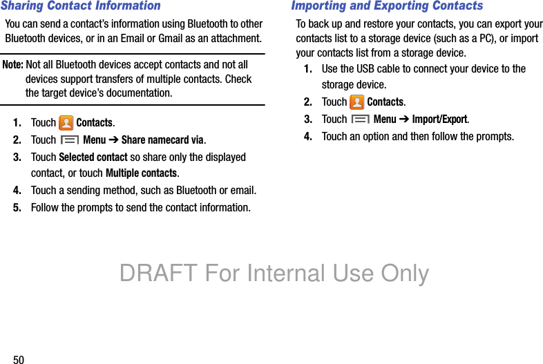50Sharing Contact InformationYou can send a contact’s information using Bluetooth to other Bluetooth devices, or in an Email or Gmail as an attachment.Note: Not all Bluetooth devices accept contacts and not all devices support transfers of multiple contacts. Check the target device’s documentation.1. Touch Contacts.2. Touch Menu ➔ Share namecard via.3. Touch Selected contact so share only the displayed contact, or touch Multiple contacts.4. Touch a sending method, such as Bluetooth or email.5. Follow the prompts to send the contact information.Importing and Exporting ContactsTo back up and restore your contacts, you can export your contacts list to a storage device (such as a PC), or import your contacts list from a storage device.1. Use the USB cable to connect your device to the storage device.2. Touch Contacts.3. Touch Menu ➔ Import/Export.4. Touch an option and then follow the prompts.DRAFT For Internal Use Only