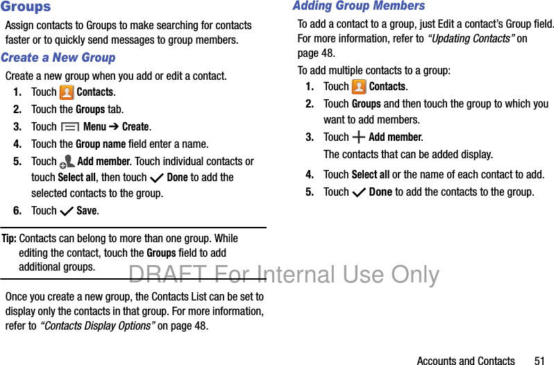 Accounts and Contacts 51GroupsAssign contacts to Groups to make searching for contacts faster or to quickly send messages to group members.Create a New GroupCreate a new group when you add or edit a contact.1. Touch Contacts.2. Touch the Groups tab.3. Touch Menu ➔ Create.4. Touch the Group name field enter a name.5. Touch Add member. Touch individual contacts or touch Select all, then touch Done to add the selected contacts to the group.6. Touch Save.Tip: Contacts can belong to more than one group. While editing the contact, touch the Groups field to add additional groups.Once you create a new group, the Contacts List can be set to display only the contacts in that group. For more information, refer to “Contacts Display Options” on page 48.Adding Group MembersTo add a contact to a group, just Edit a contact’s Group field. For more information, refer to “Updating Contacts” on page 48.To add multiple contacts to a group:1. Touch Contacts.2. Touch Groups and then touch the group to which you want to add members.3. Touch Add member.The contacts that can be added display.4. Touch Select all or the name of each contact to add.5. Touch Done to add the contacts to the group.DRAFT For Internal Use Only