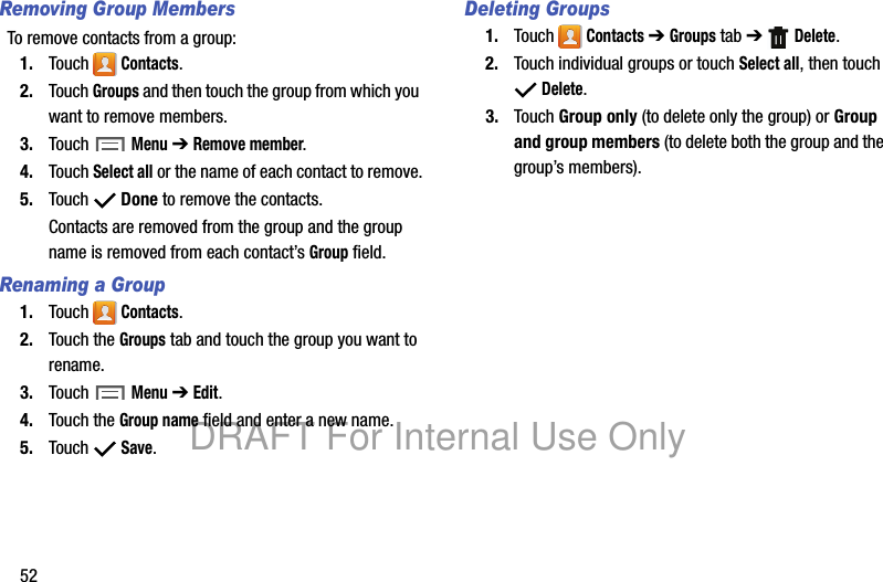 52Removing Group MembersTo remove contacts from a group:1. Touch Contacts.2. Touch Groups and then touch the group from which you want to remove members.3. Touch Menu ➔ Remove member.4. Touch Select all or the name of each contact to remove.5. Touch Done to remove the contacts.Contacts are removed from the group and the group name is removed from each contact’s Group field.Renaming a Group1. Touch Contacts.2. Touch the Groups tab and touch the group you want to rename.3. Touch Menu ➔ Edit.4. Touch the Group name field and enter a new name.5. Touch Save.Deleting Groups1. Touch Contacts ➔ Groups tab ➔ Delete.2. Touch individual groups or touch Select all, then touch Delete.3. Touch Group only (to delete only the group) or Group and group members (to delete both the group and the group’s members).DRAFT For Internal Use Only