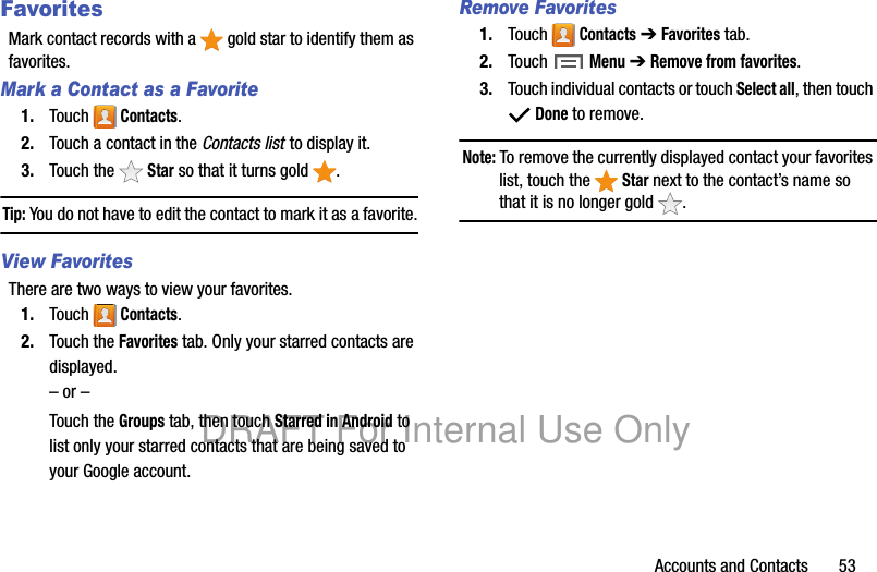 Accounts and Contacts 53FavoritesMark contact records with a gold star to identify them as favorites.Mark a Contact as a Favorite1. Touch Contacts.2. Touch a contact in the Contacts list to display it.3. Touch the Star so that it turns gold .Tip: You do not have to edit the contact to mark it as a favorite.View FavoritesThere are two ways to view your favorites.1. Touch Contacts.2. Touch the Favorites tab. Only your starred contacts are displayed.– or –Touch the Groups tab, then touch Starred in Android to list only your starred contacts that are being saved to your Google account.Remove Favorites1. Touch Contacts ➔ Favorites tab.2. Touch Menu ➔ Remove from favorites.3. Touch individual contacts or touch Select all, then touch Done to remove.Note: To remove the currently displayed contact your favorites list, touch the Star next to the contact’s name so that it is no longer gold .DRAFT For Internal Use Only