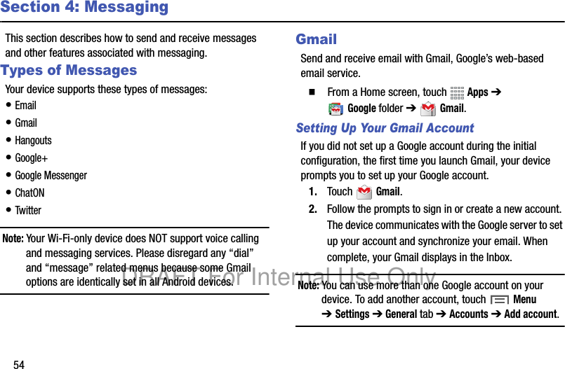 54Section 4: MessagingThis section describes how to send and receive messages and other features associated with messaging.Types of MessagesYour device supports these types of messages:• Email• Gmail• Hangouts• Google+• Google Messenger• ChatON• TwitterNote: Your Wi-Fi-only device does NOT support voice calling and messaging services. Please disregard any “dial” and “message” related menus because some Gmail options are identically set in all Android devices.GmailSend and receive email with Gmail, Google’s web-based email service.䡲 From a Home screen, touch Apps ➔ Googlefolder ➔ Gmail.Setting Up Your Gmail AccountIf you did not set up a Google account during the initial configuration, the first time you launch Gmail, your device prompts you to set up your Google account.1. Touch Gmail.2. Follow the prompts to sign in or create a new account. The device communicates with the Google server to set up your account and synchronize your email. When complete, your Gmail displays in the Inbox.Note: You can use more than one Google account on your device. To add another account, touch Menu ➔Settings ➔ General tab ➔ Accounts ➔ Add account.DRAFT For Internal Use Only