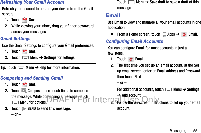 Messaging 55Refreshing Your Gmail AccountRefresh your account to update your device from the Gmail servers.1. Touch Gmail.2. While viewing your Inbox, drag your finger downward across your messages.Gmail SettingsUse the Gmail Settings to configure your Gmail preferences.1. Touch Gmail.2. Touch Menu ➔ Settings for settings.Tip: Touch Menu ➔ Help for more information.Composing and Sending Gmail1. Touch Gmail.2. Touch Compose, then touch fields to compose the message. While composing a message, touch Menu for options.3. Touch SEND to send this message.– or –Touch Menu ➔ Save draft to save a draft of this message.EmailUse Email to view and manage all your email accounts in one application.䡲 From a Home screen, touch Apps ➔ Email.Configuring Email AccountsYou can configure Email for most accounts in just a few steps.1. Touch Email.2. The first time you set up an email account, at the Set up email screen, enter an Email address and Password, then touch Next.– or –For additional accounts, touch Menu ➔ Settings ➔ Add account.3. Follow the on-screen instructions to set up your email account.DRAFT For Internal Use Only