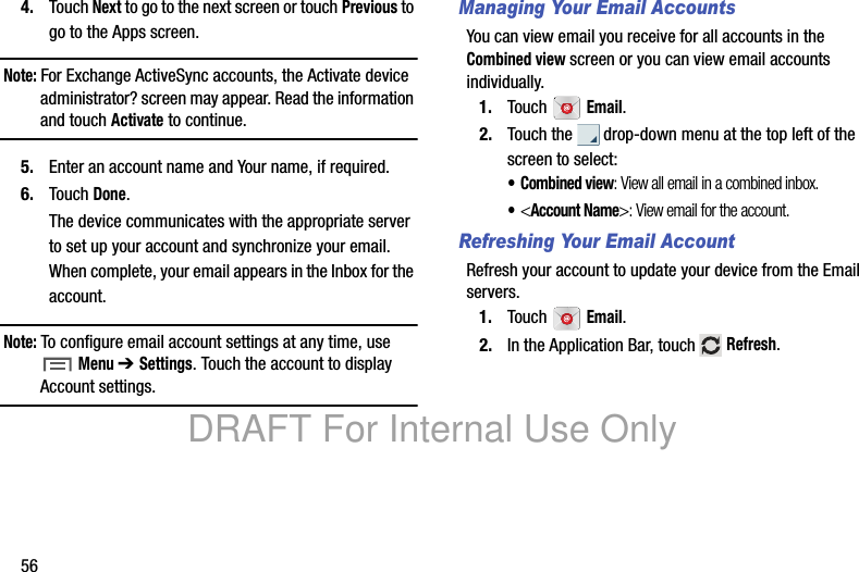 564. Touch Next to go to the next screen or touch Previous to go to the Apps screen.Note: For Exchange ActiveSync accounts, the Activate device administrator? screen may appear. Read the information and touch Activate to continue.5. Enter an account name and Your name, if required.6. Touch Done.The device communicates with the appropriate server to set up your account and synchronize your email. When complete, your email appears in the Inbox for the account.Note: To configure email account settings at any time, use Menu ➔ Settings. Touch the account to display Account settings.Managing Your Email AccountsYou can view email you receive for all accounts in the Combined view screen or you can view email accounts individually.1. Touch Email.2. Touch the drop-down menu at the top left of the screen to select:• Combined view: View all email in a combined inbox.•<Account Name>: View email for the account.Refreshing Your Email AccountRefresh your account to update your device from the Email servers.1. Touch Email.2. In the Application Bar, touch Refresh.DRAFT For Internal Use Only