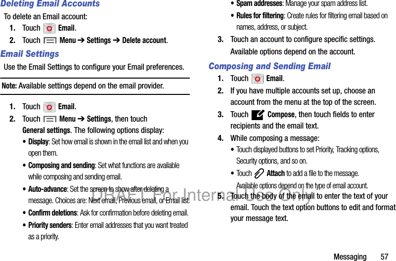 Messaging 57Deleting Email AccountsTo delete an Email account:1. Touch Email.2. Touch Menu ➔ Settings ➔ Delete account.Email SettingsUse the Email Settings to configure your Email preferences.Note: Available settings depend on the email provider.1. Touch Email.2. Touch Menu ➔ Settings, then touch General settings. The following options display:•Display: Set how email is shown in the email list and when you open them.• Composing and sending: Set what functions are available while composing and sending email.• Auto-advance: Set the screen to show after deleting a message. Choices are: Next email, Previous email, or Email list.• Confirm deletions: Ask for confirmation before deleting email.•Priority senders: Enter email addresses that you want treated as a priority.• Spam addresses: Manage your spam address list.• Rules for filtering: Create rules for filtering email based on names, address, or subject.3. Touch an account to configure specific settings.Available options depend on the account.Composing and Sending Email1. Touch Email.2. If you have multiple accounts set up, choose an account from the menu at the top of the screen.3. Touch Compose, then touch fields to enter recipients and the email text.4. While composing a message:•Touch displayed buttons to set Priority, Tracking options, Security options, and so on.•Touch Attach to add a file to the message.Available options depend on the type of email account.5. Touch the body of the email to enter the text of your email. Touch the text option buttons to edit and format your message text.DRAFT For Internal Use Only