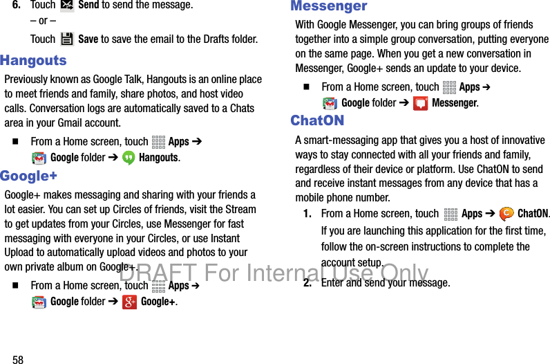 586. Touch Send to send the message.– or –Touch Save to save the email to the Drafts folder.HangoutsPreviously known as Google Talk, Hangouts is an online place to meet friends and family, share photos, and host video calls. Conversation logs are automatically saved to a Chats area in your Gmail account. 䡲 From a Home screen, touch Apps ➔ Googlefolder ➔ Hangouts.Google+Google+ makes messaging and sharing with your friends a lot easier. You can set up Circles of friends, visit the Stream to get updates from your Circles, use Messenger for fast messaging with everyone in your Circles, or use Instant Upload to automatically upload videos and photos to your own private album on Google+.䡲 From a Home screen, touch Apps ➔ Googlefolder ➔ Google+.MessengerWith Google Messenger, you can bring groups of friends together into a simple group conversation, putting everyone on the same page. When you get a new conversation in Messenger, Google+ sends an update to your device.䡲 From a Home screen, touch Apps ➔ Googlefolder ➔ Messenger.ChatONA smart-messaging app that gives you a host of innovative ways to stay connected with all your friends and family, regardless of their device or platform. Use ChatON to send and receive instant messages from any device that has a mobile phone number.1. From a Home screen, touch Apps ➔ ChatON.If you are launching this application for the first time, follow the on-screen instructions to complete the account setup.2. Enter and send your message.DRAFT For Internal Use Only