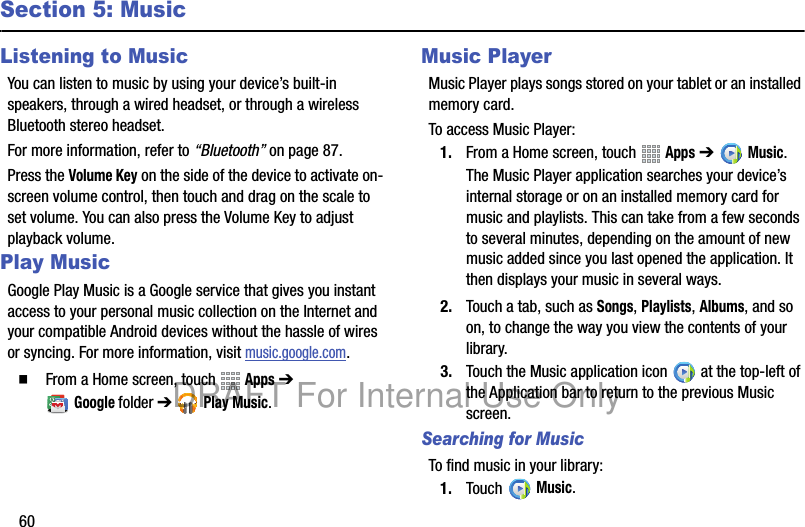 60Section 5: MusicListening to MusicYou can listen to music by using your device’s built-in speakers, through a wired headset, or through a wireless Bluetooth stereo headset.For more information, refer to “Bluetooth” on page 87.Press the Volume Key on the side of the device to activate on-screen volume control, then touch and drag on the scale to set volume. You can also press the Volume Key to adjust playback volume.Play Music Google Play Music is a Google service that gives you instant access to your personal music collection on the Internet and your compatible Android devices without the hassle of wires or syncing. For more information, visit music.google.com.䡲 From a Home screen, touch Apps ➔ Googlefolder ➔ Play Music.Music PlayerMusic Player plays songs stored on your tablet or an installed memory card.To access Music Player:1. From a Home screen, touch Apps ➔Music.The Music Player application searches your device’s internal storage or on an installed memory card for music and playlists. This can take from a few seconds to several minutes, depending on the amount of new music added since you last opened the application. It then displays your music in several ways.2. Touch a tab, such as Songs, Playlists, Albums, and so on, to change the way you view the contents of your library.3. Touch the Music application icon at the top-left of the Application bar to return to the previous Music screen.Searching for MusicTo find music in your library:1. Touch Music.DRAFT For Internal Use Only