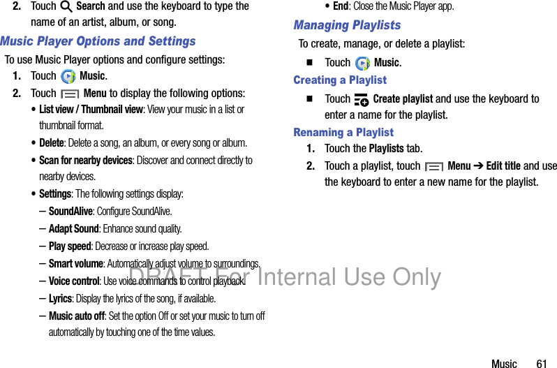 Music 612. Touch Search and use the keyboard to type the name of an artist, album, or song.Music Player Options and SettingsTo use Music Player options and configure settings:1. Touch Music.2. Touch Menu to display the following options:• List view / Thumbnail view: View your music in a list or thumbnail format.•Delete: Delete a song, an album, or every song or album.• Scan for nearby devices: Discover and connect directly to nearby devices.•Settings: The following settings display:–SoundAlive: Configure SoundAlive.–Adapt Sound: Enhance sound quality. –Play speed: Decrease or increase play speed.–Smart volume: Automatically adjust volume to surroundings.–Voice control: Use voice commands to control playback.–Lyrics: Display the lyrics of the song, if available.–Music auto off: Set the option Off or set your music to turn off automatically by touching one of the time values.•End: Close the Music Player app.Managing PlaylistsTo create, manage, or delete a playlist:䡲 Touch Music.Creating a Playlist䡲 Touch Create playlist and use the keyboard to enter a name for the playlist.Renaming a Playlist1. Touch the Playlists tab.2. Touch a playlist, touch Menu ➔ Edit title and use the keyboard to enter a new name for the playlist.DRAFT For Internal Use Only