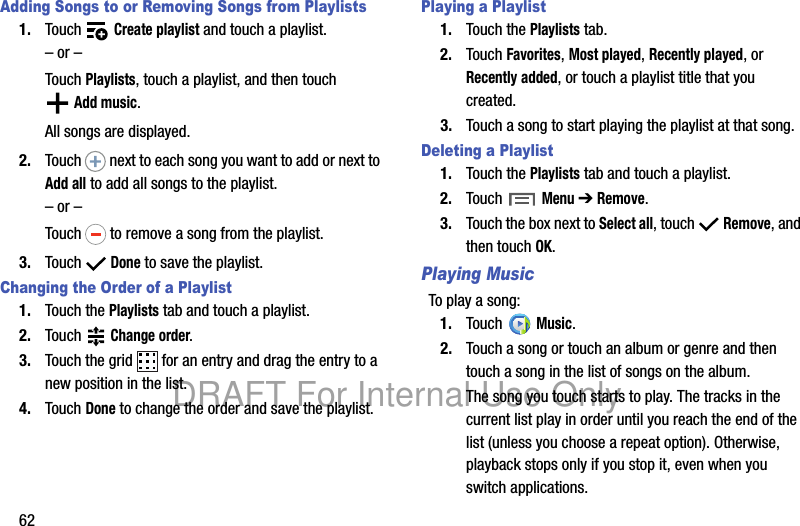 62Adding Songs to or Removing Songs from Playlists1. Touch Create playlist and touch a playlist.– or –Touch Playlists, touch a playlist, and then touch Add music.All songs are displayed.2. Touch next to each song you want to add or next to Add all to add all songs to the playlist.– or –Touch to remove a song from the playlist.3. Touch Done to save the playlist.Changing the Order of a Playlist1. Touch the Playlists tab and touch a playlist.2. Touch Change order.3. Touch the grid for an entry and drag the entry to a new position in the list.4. Touch Done to change the order and save the playlist.Playing a Playlist1. Touch the Playlists tab.2. Touch Favorites, Most played, Recently played, or Recently added, or touch a playlist title that you created.3. Touch a song to start playing the playlist at that song.Deleting a Playlist1. Touch the Playlists tab and touch a playlist.2. Touch Menu ➔ Remove.3. Touch the box next to Select all, touch Remove, and then touch OK.Playing MusicTo play a song:1. Touch Music.2. Touch a song or touch an album or genre and then touch a song in the list of songs on the album.The song you touch starts to play. The tracks in the current list play in order until you reach the end of the list (unless you choose a repeat option). Otherwise, playback stops only if you stop it, even when you switch applications.DRAFT For Internal Use Only