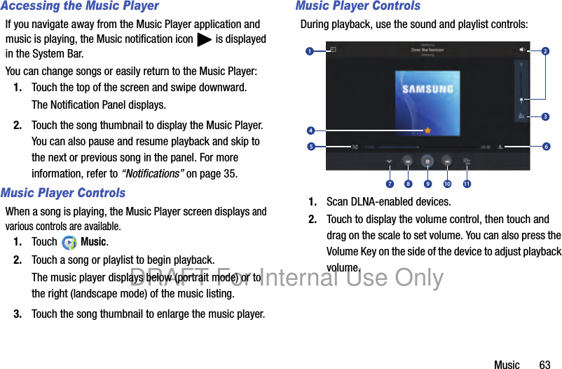 Music 63Accessing the Music PlayerIf you navigate away from the Music Player application and music is playing, the Music notification icon is displayed in the System Bar.You can change songs or easily return to the Music Player:1. Touch the top of the screen and swipe downward.The Notification Panel displays.2. Touch the song thumbnail to display the Music Player. You can also pause and resume playback and skip to the next or previous song in the panel. For more information, refer to “Notifications” on page 35.Music Player ControlsWhen a song is playing, the Music Player screen displays and various controls are available.1. Touch Music.2. Touch a song or playlist to begin playback.The music player displays below (portrait mode) or to the right (landscape mode) of the music listing.3. Touch the song thumbnail to enlarge the music player.Music Player ControlsDuring playback, use the sound and playlist controls:1. Scan DLNA-enabled devices.2. Touch to display the volume control, then touch and drag on the scale to set volume. You can also press the Volume Key on the side of the device to adjust playback volume.12457 8 9 10 1163DRAFT For Internal Use Only