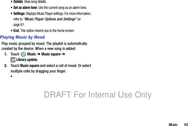 Music 65•Details: View song details.• Set as alarm tone: Use the current song as an alarm tone.•Settings: Displays Music Player settings. For more information, refer to “Music Player Options and Settings” on page 61.•End: This option returns you to the home screen.Playing Music by MoodPlay music grouped by mood. The playlist is automatically created by the device. When a new song is added:1. Touch Music ➔ Music square ➔ Library update.2. Touch Music square and select a cell of mood. Or select multiple cells by dragging your finger.•DRAFT For Internal Use Only