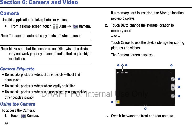 66Section 6: Camera and VideoCameraUse this application to take photos or videos.䡲 From a Home screen, touch Apps ➔ Camera.Note: The camera automatically shuts off when unused.Note: Make sure that the lens is clean. Otherwise, the device may not work properly in some modes that require high resolutions.Camera Etiquette• Do not take photos or videos of other people without their permission.• Do not take photos or videos where legally prohibited.• Do not take photos or videos in places where you may violate other people’s privacy.Using the CameraTo access the Camera:1. Touch Camera.If a memory card is inserted, the Storage location pop-up displays.2. Touch OK to change the storage location to memory card.– or –Touch Cancel to use the device storage for storing pictures and videos.The Camera screen displays.1. Switch between the front and rear camera.167534289DRAFT For Internal Use Only