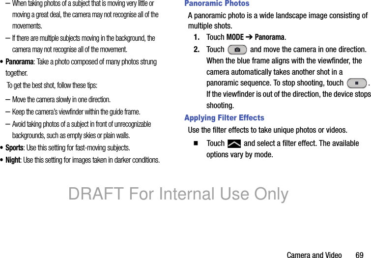 Camera and Video 69–When taking photos of a subject that is moving very little or moving a great deal, the camera may not recognise all of the movements.–If there are multiple subjects moving in the background, the camera may not recognise all of the movement.•Panorama: Take a photo composed of many photos strung together.To get the best shot, follow these tips:–Move the camera slowly in one direction.–Keep the camera’s viewfinder within the guide frame.–Avoid taking photos of a subject in front of unrecognizable backgrounds, such as empty skies or plain walls.•Sports: Use this setting for fast-moving subjects.•Night: Use this setting for images taken in darker conditions.Panoramic PhotosA panoramic photo is a wide landscape image consisting of multiple shots.1. Touch MODE ➔ Panorama.2. Touch and move the camera in one direction. When the blue frame aligns with the viewfinder, the camera automatically takes another shot in a panoramic sequence. To stop shooting, touch . If the viewfinder is out of the direction, the device stops shooting.Applying Filter EffectsUse the filter effects to take unique photos or videos.䡲 Touch and select a filter effect. The available options vary by mode.DRAFT For Internal Use Only