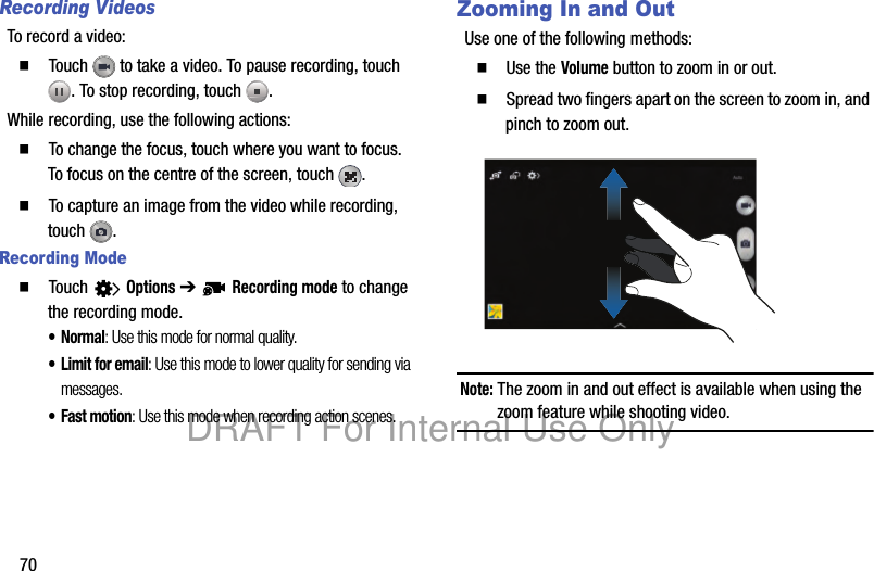 70Recording VideosTo record a video:䡲 Touch to take a video. To pause recording, touch . To stop recording, touch .While recording, use the following actions:䡲 To change the focus, touch where you want to focus. To focus on the centre of the screen, touch .䡲 To capture an image from the video while recording, touch .Recording Mode䡲 Touch Options ➔ Recording mode to change the recording mode.•Normal: Use this mode for normal quality.• Limit for email: Use this mode to lower quality for sending via messages.• Fast motion: Use this mode when recording action scenes.Zooming In and OutUse one of the following methods:䡲 Use the Volume button to zoom in or out.䡲 Spread two fingers apart on the screen to zoom in, and pinch to zoom out.Note: The zoom in and out effect is available when using the zoom feature while shooting video.DRAFT For Internal Use Only