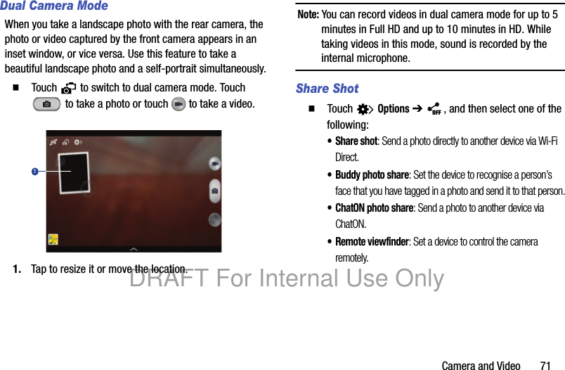 Camera and Video 71Dual Camera ModeWhen you take a landscape photo with the rear camera, the photo or video captured by the front camera appears in an inset window, or vice versa. Use this feature to take a beautiful landscape photo and a self-portrait simultaneously.䡲 Touch to switch to dual camera mode. Touch to take a photo or touch to take a video.1. Tap to resize it or move the location.Note: You can record videos in dual camera mode for up to 5 minutes in Full HD and up to 10 minutes in HD. While taking videos in this mode, sound is recorded by the internal microphone.Share Shot䡲 Touch Options ➔ , and then select one of the following:•Share shot: Send a photo directly to another device via Wi-Fi Direct.• Buddy photo share: Set the device to recognise a person’s face that you have tagged in a photo and send it to that person.• ChatON photo share: Send a photo to another device via ChatON.• Remote viewfinder: Set a device to control the camera remotely.1OFFDRAFT For Internal Use Only