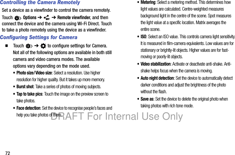 72Controlling the Camera RemotelySet a device as a viewfinder to control the camera remotely.Touch Options ➔ ➔ Remote viewfinder, and then connect the device and the camera using Wi-Fi Direct. Touch to take a photo remotely using the device as a viewfinder.Configuring Settings for Camera䡲 Touch ➔ to configure settings for Camera. Not all of the following options are available in both still camera and video camera modes. The available options vary depending on the mode used.• Photo size/ Video size: Select a resolution. Use higher resolution for higher quality. But it takes up more memory.• Burst shot: Take a series of photos of moving subjects.• Tap to take pics: Touch the image on the preview screen to take photos.• Face detection: Set the device to recognise people’s faces and help you take photos of them.• Metering: Select a metering method. This determines how light values are calculated. Centre-weighted measures background light in the centre of the scene. Spot measures the light value at a specific location. Matrix averages the entire scene.•ISO: Select an ISO value. This controls camera light sensitivity. It is measured in film-camera equivalents. Low values are for stationary or brightly-lit objects. Higher values are for fast-moving or poorly-lit objects.• Video stabilization: Activate or deactivate anti-shake. Anti-shake helps focus when the camera is moving.• Auto night detection: Set the device to automatically detect darker conditions and adjust the brightness of the photo without the flash.• Save as: Set the device to delete the original photo when taking photos with rich tone mode.OFFDRAFT For Internal Use Only