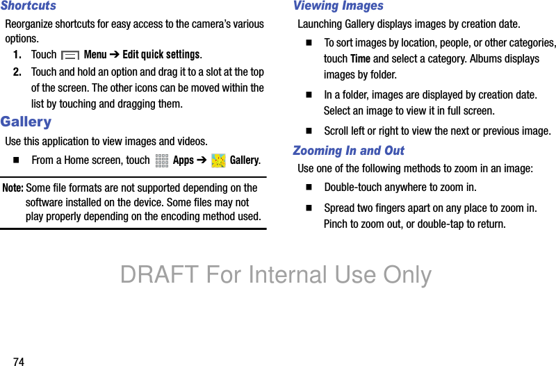 74ShortcutsReorganize shortcuts for easy access to the camera’s various options.1. Touch Menu ➔ Edit quick settings.2. Touch and hold an option and drag it to a slot at the top of the screen. The other icons can be moved within the list by touching and dragging them.GalleryUse this application to view images and videos.䡲 From a Home screen, touch Apps ➔ Gallery.Note: Some file formats are not supported depending on the software installed on the device. Some files may not play properly depending on the encoding method used.Viewing ImagesLaunching Gallery displays images by creation date. 䡲 To sort images by location, people, or other categories, touch Time and select a category. Albums displays images by folder.䡲 In a folder, images are displayed by creation date. Select an image to view it in full screen.䡲 Scroll left or right to view the next or previous image.Zooming In and OutUse one of the following methods to zoom in an image:䡲 Double-touch anywhere to zoom in.䡲 Spread two fingers apart on any place to zoom in. Pinch to zoom out, or double-tap to return.DRAFT For Internal Use Only
