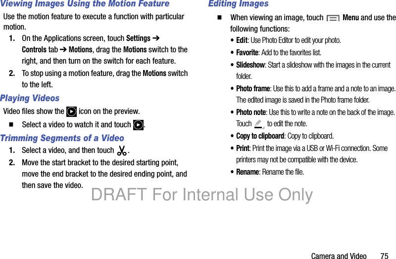 Camera and Video 75Viewing Images Using the Motion FeatureUse the motion feature to execute a function with particular motion.1. On the Applications screen, touch Settings ➔ Controlstab ➔ Motions, drag the Motions switch to the right, and then turn on the switch for each feature.2. To stop using a motion feature, drag the Motions switch to the left.Playing VideosVideo files show the icon on the preview. 䡲 Select a video to watch it and touch .Trimming Segments of a Video1. Select a video, and then touch . 2. Move the start bracket to the desired starting point, move the end bracket to the desired ending point, and then save the video.Editing Images䡲 When viewing an image, touch Menu and use the following functions:•Edit: Use Photo Editor to edit your photo.•Favorite: Add to the favorites list.•Slideshow: Start a slideshow with the images in the current folder.•Photo frame: Use this to add a frame and a note to an image. The edited image is saved in the Photo frame folder.•Photo note: Use this to write a note on the back of the image. Touch to edit the note.•Copy to clipboard: Copy to clipboard.•Print: Print the image via a USB or Wi-Fi connection. Some printers may not be compatible with the device.•Rename: Rename the file.DRAFT For Internal Use Only