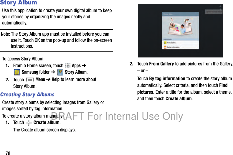 78Story AlbumUse this application to create your own digital album to keep your stories by organizing the images neatly and automatically.Note: The Story Album app must be installed before you can use it. Touch OK on the pop-up and follow the on-screen instructions.To access Story Album:1. From a Home screen, touch Apps ➔ Samsungfolder ➔Story Album.2. Touch Menu ➔ Help to learn more about Story Album.Creating Story AlbumsCreate story albums by selecting images from Gallery or images sorted by tag information.To create a story album manually:1. Touch Create album.The Create album screen displays.2. Touch From Gallery to add pictures from the Gallery.– or –Touch By tag information to create the story album automatically. Select criteria, and then touch Find pictures. Enter a title for the album, select a theme, and then touch Create album.DRAFT For Internal Use Only