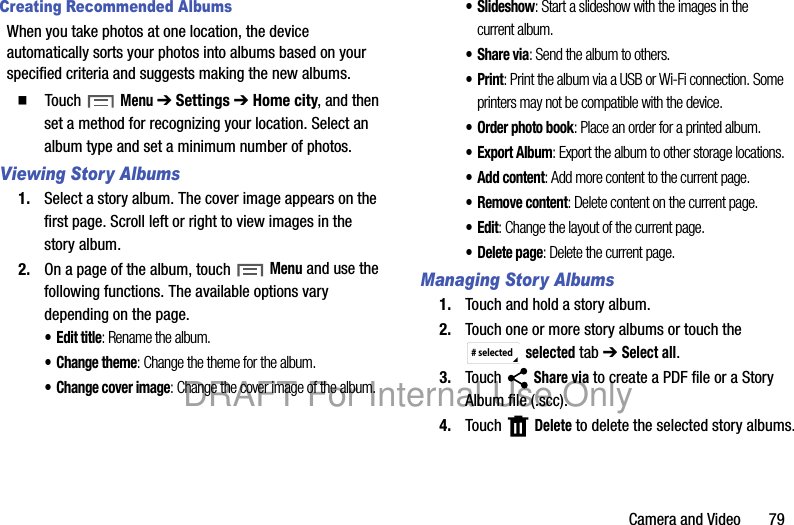 Camera and Video 79Creating Recommended AlbumsWhen you take photos at one location, the device automatically sorts your photos into albums based on your specified criteria and suggests making the new albums.䡲 Touch Menu ➔ Settings ➔ Home city, and then set a method for recognizing your location. Select an album type and set a minimum number of photos.Viewing Story Albums1. Select a story album. The cover image appears on the first page. Scroll left or right to view images in the story album.2. On a page of the album, touch Menu and use the following functions. The available options vary depending on the page.• Edit title: Rename the album.• Change theme: Change the theme for the album.• Change cover image: Change the cover image of the album.•Slideshow: Start a slideshow with the images in the current album.•Share via: Send the album to others.•Print: Print the album via a USB or Wi-Fi connection. Some printers may not be compatible with the device.• Order photo book: Place an order for a printed album.•Export Album: Export the album to other storage locations.• Add content: Add more content to the current page.• Remove content: Delete content on the current page.•Edit: Change the layout of the current page.• Delete page: Delete the current page.Managing Story Albums1. Touch and hold a story album.2. Touch one or more story albums or touch the selected tab ➔ Select all.3. Touch Share via to create a PDF file or a Story Album file (.scc).4. Touch Delete to delete the selected story albums.# selectedDRAFT For Internal Use Only