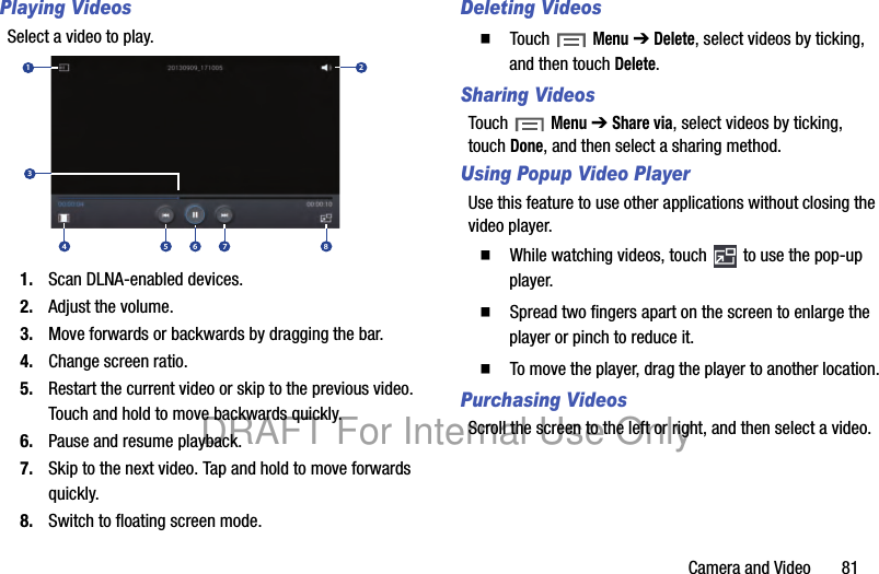 Camera and Video 81Playing VideosSelect a video to play.1. Scan DLNA-enabled devices.2. Adjust the volume.3. Move forwards or backwards by dragging the bar.4. Change screen ratio.5. Restart the current video or skip to the previous video. Touch and hold to move backwards quickly.6. Pause and resume playback.7. Skip to the next video. Tap and hold to move forwards quickly.8. Switch to floating screen mode.Deleting Videos䡲 Touch Menu ➔ Delete, select videos by ticking, and then touch Delete.Sharing VideosTouch Menu ➔ Share via, select videos by ticking, touch Done, and then select a sharing method.Using Popup Video PlayerUse this feature to use other applications without closing the video player. 䡲 While watching videos, touch to use the pop-up player.䡲 Spread two fingers apart on the screen to enlarge the player or pinch to reduce it. 䡲 To move the player, drag the player to another location.Purchasing VideosScroll the screen to the left or right, and then select a video.1234 5 6 7 8DRAFT For Internal Use Only