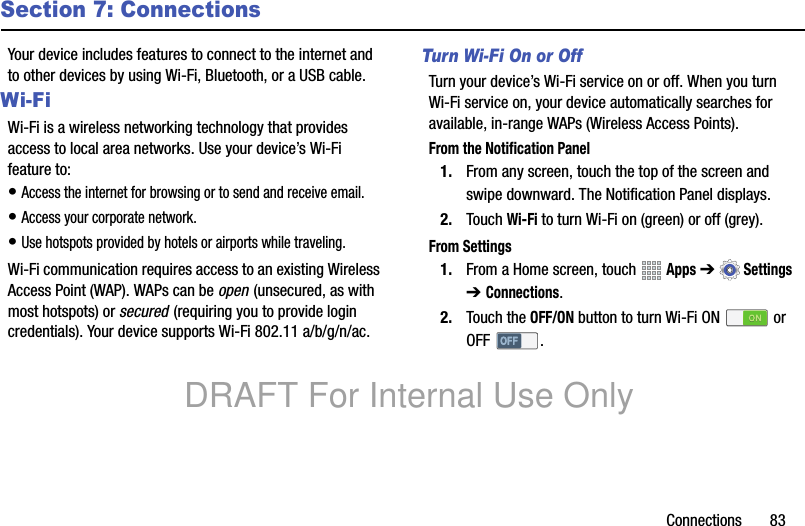 Connections 83Section 7: ConnectionsYour device includes features to connect to the internet and to other devices by using Wi-Fi, Bluetooth, or a USB cable.Wi-FiWi-Fi is a wireless networking technology that provides access to local area networks. Use your device’s Wi-Fi feature to:• Access the internet for browsing or to send and receive email.• Access your corporate network.• Use hotspots provided by hotels or airports while traveling.Wi-Fi communication requires access to an existing Wireless Access Point (WAP). WAPs can be open (unsecured, as with most hotspots) or secured (requiring you to provide login credentials). Your device supports Wi-Fi 802.11 a/b/g/n/ac. Turn Wi-Fi On or OffTurn your device’s Wi-Fi service on or off. When you turn Wi-Fi service on, your device automatically searches for available, in-range WAPs (Wireless Access Points).From the Notification Panel1. From any screen, touch the top of the screen and swipe downward. The Notification Panel displays.2. Touch Wi-Fi to turn Wi-Fi on (green) or off (grey).From Settings1. From a Home screen, touch Apps ➔Settings ➔ Connections.2. Touch the OFF/ON button to turn Wi-Fi ON or OFF .DRAFT For Internal Use Only