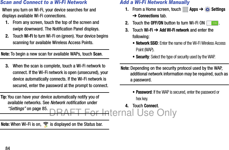 84Scan and Connect to a Wi-Fi NetworkWhen you turn on Wi-Fi, your device searches for and displays available Wi-Fi connections.1. From any screen, touch the top of the screen and swipe downward. The Notification Panel displays.2. Touch Wi-Fi to turn Wi-Fi on (green). Your device begins scanning for available Wireless Access Points.Note: To begin a new scan for available WAPs, touch Scan.3. When the scan is complete, touch a Wi-Fi network to connect. If the Wi-Fi network is open (unsecured), your device automatically connects. If the Wi-Fi network is secured, enter the password at the prompt to connect.Tip: You can have your device automatically notify you of available networks. See Network notification under “Settings” on page 85.Note: When Wi-Fi is on, is displayed on the Status bar.Add a Wi-Fi Network Manually1. From a Home screen, touch Apps ➔Settings ➔ Connections tab.2. Touch the OFF/ON button to turn Wi-Fi ON .3. Touch Wi-Fi ➔ Add Wi-Fi network and enter the following:• Network SSID: Enter the name of the Wi-Fi Wireless Access Point (WAP).• Security: Select the type of security used by the WAP.Note: Depending on the security protocol used by the WAP, additional network information may be required, such as a password.• Password: If the WAP is secured, enter the password or hex key.4. Touch Connect.DRAFT For Internal Use Only