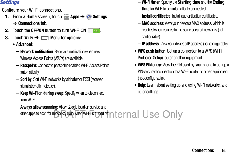 Connections 85SettingsConfigure your Wi-Fi connections.1. From a Home screen, touch Apps ➔Settings ➔ Connections tab.2. Touch the OFF/ON button to turn Wi-Fi ON .3. Touch Wi-Fi ➔ Menu for options: • Advanced:–Network notification: Receive a notification when new Wireless Access Points (WAPs) are available.–Passpoint: Connect to passpoint-enabled Wi-Fi Access Points automatically. –Sort by: Sort Wi-Fi networks by alphabet or RSSI (received signal strength indicator).–Keep Wi-Fi on during sleep: Specify when to disconnect from Wi-Fi.–Always allow scanning: Allow Google location service and other apps to scan for networks, even when Wi-Fi is turned off.–Wi-Fi timer: Specify the Starting time and the Ending time for Wi-Fi to be automatically connected.–Install certificates: Install authentication certificates.–MAC address: View your device’s MAC address, which is required when connecting to some secured networks (not configurable).–IP address: View your device’s IP address (not configurable).• WPS push button: Set up a connection to a WPS (Wi-Fi Protected Setup) router or other equipment.• WPS PIN entry: View the PIN used by your phone to set up a PIN-secured connection to a Wi-Fi router or other equipment (not configurable).•Help: Learn about setting up and using Wi-Fi networks, and other settings.DRAFT For Internal Use Only