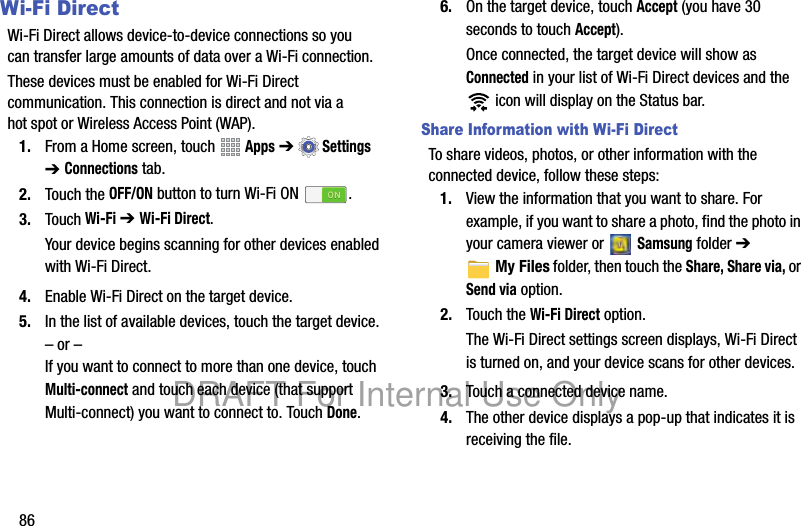 86Wi-Fi DirectWi-Fi Direct allows device-to-device connections so you can transfer large amounts of data over a Wi-Fi connection.These devices must be enabled for Wi-Fi Direct communication. This connection is direct and not via a hot spot or Wireless Access Point (WAP).1. From a Home screen, touch Apps ➔Settings ➔ Connections tab.2. Touch the OFF/ON button to turn Wi-Fi ON .3. Touch Wi-Fi ➔ Wi-Fi Direct.Your device begins scanning for other devices enabled with Wi-Fi Direct.4. Enable Wi-Fi Direct on the target device.5. In the list of available devices, touch the target device.– or –If you want to connect to more than one device, touch Multi-connect and touch each device (that support Multi-connect) you want to connect to. Touch Done.6. On the target device, touch Accept (you have 30 seconds to touch Accept).Once connected, the target device will show as Connected in your list of Wi-Fi Direct devices and the icon will display on the Status bar.Share Information with Wi-Fi DirectTo share videos, photos, or other information with the connected device, follow these steps:1. View the information that you want to share. For example, if you want to share a photo, find the photo in your camera viewer or Samsung folder ➔ My Files folder, then touch the Share, Share via, or Send via option.2. Touch the Wi-Fi Direct option.The Wi-Fi Direct settings screen displays, Wi-Fi Direct is turned on, and your device scans for other devices.3. Touch a connected device name. 4. The other device displays a pop-up that indicates it is receiving the file.DRAFT For Internal Use Only