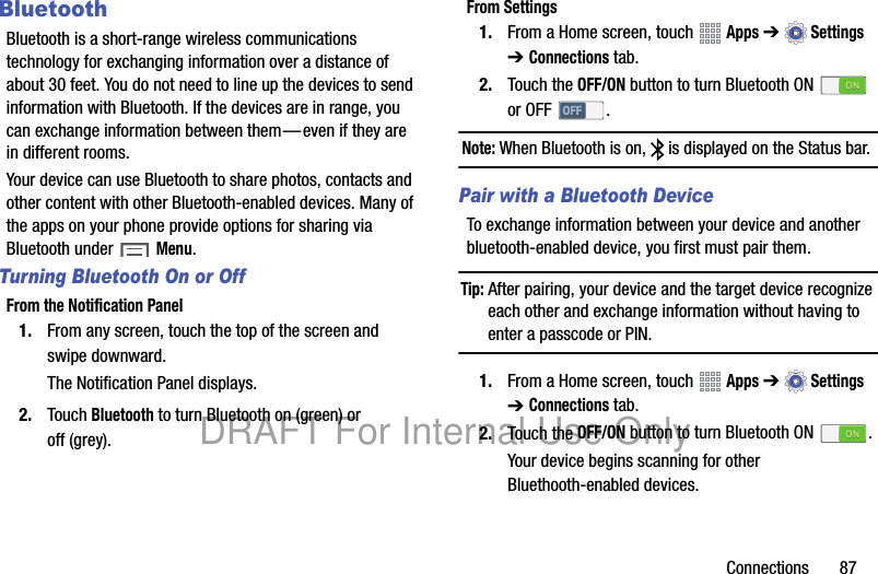 Connections 87BluetoothBluetooth is a short-range wireless communications technology for exchanging information over a distance of about 30 feet. You do not need to line up the devices to send information with Bluetooth. If the devices are in range, you can exchange information between them—even if they are in different rooms.Your device can use Bluetooth to share photos, contacts and other content with other Bluetooth-enabled devices. Many of the apps on your phone provide options for sharing via Bluetooth under Menu.Turning Bluetooth On or OffFrom the Notification Panel1. From any screen, touch the top of the screen and swipe downward.The Notification Panel displays.2. Touch Bluetooth to turn Bluetooth on (green) or off (grey).From Settings1. From a Home screen, touch Apps ➔Settings ➔ Connections tab.2. Touch the OFF/ON button to turn Bluetooth ON or OFF .Note: When Bluetooth is on, is displayed on the Status bar.Pair with a Bluetooth DeviceTo exchange information between your device and another bluetooth-enabled device, you first must pair them.Tip: After pairing, your device and the target device recognize each other and exchange information without having to enter a passcode or PIN.1. From a Home screen, touch Apps ➔Settings ➔ Connections tab.2. Touch the OFF/ON button to turn Bluetooth ON .Your device begins scanning for other Bluethooth-enabled devices.DRAFT For Internal Use Only