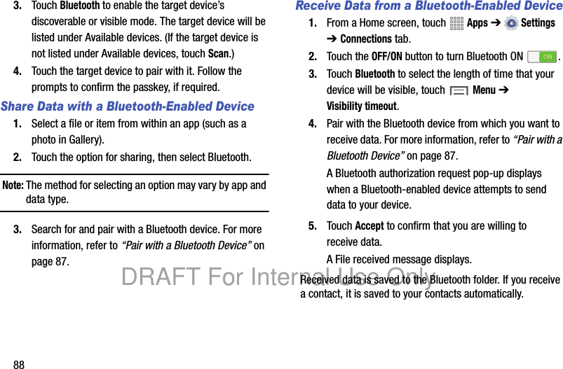 883. Touch Bluetooth to enable the target device’s discoverable or visible mode. The target device will be listed under Available devices. (If the target device is not listed under Available devices, touch Scan.)4. Touch the target device to pair with it. Follow the prompts to confirm the passkey, if required.Share Data with a Bluetooth-Enabled Device1. Select a file or item from within an app (such as a photo in Gallery).2. Touch the option for sharing, then select Bluetooth.Note: The method for selecting an option may vary by app and data type.3. Search for and pair with a Bluetooth device. For more information, refer to “Pair with a Bluetooth Device” on page 87.Receive Data from a Bluetooth-Enabled Device1. From a Home screen, touch Apps ➔Settings ➔ Connections tab.2. Touch the OFF/ON button to turn Bluetooth ON .3. Touch Bluetooth to select the length of time that your device will be visible, touch Menu ➔ Visibility timeout.4. Pair with the Bluetooth device from which you want to receive data. For more information, refer to “Pair with a Bluetooth Device” on page 87.A Bluetooth authorization request pop-up displays when a Bluetooth-enabled device attempts to send data to your device.5. Touch Accept to confirm that you are willing to receive data.A File received message displays.Received data is saved to the Bluetooth folder. If you receive a contact, it is saved to your contacts automatically.DRAFT For Internal Use Only