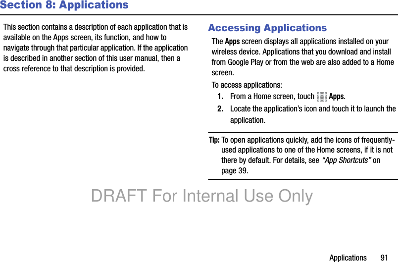 Applications 91Section 8: ApplicationsThis section contains a description of each application that is available on the Apps screen, its function, and how to navigate through that particular application. If the application is described in another section of this user manual, then a cross reference to that description is provided.Accessing ApplicationsThe Apps screen displays all applications installed on your wireless device. Applications that you download and install from Google Play or from the web are also added to a Home screen.To access applications:1. From a Home screen, touch Apps.2. Locate the application’s icon and touch it to launch the application.Tip: To open applications quickly, add the icons of frequently-used applications to one of the Home screens, if it is not there by default. For details, see “App Shortcuts” on page 39.DRAFT For Internal Use Only