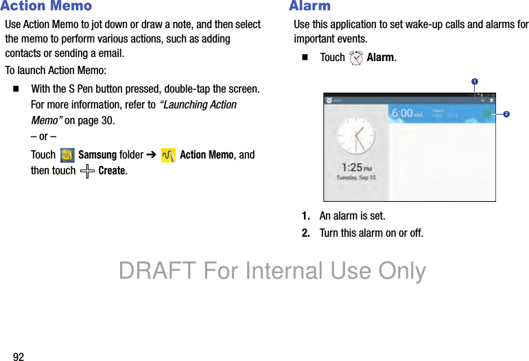 92Action MemoUse Action Memo to jot down or draw a note, and then select the memo to perform various actions, such as adding contacts or sending a email.To launch Action Memo:䡲 With the S Pen button pressed, double-tap the screen. For more information, refer to “Launching Action Memo” on page 30.– or –Touch Samsung folder ➔ Action Memo, and then touch Create.AlarmUse this application to set wake-up calls and alarms for important events.䡲 Touch Alarm.1. An alarm is set.2. Turn this alarm on or off.12DRAFT For Internal Use Only