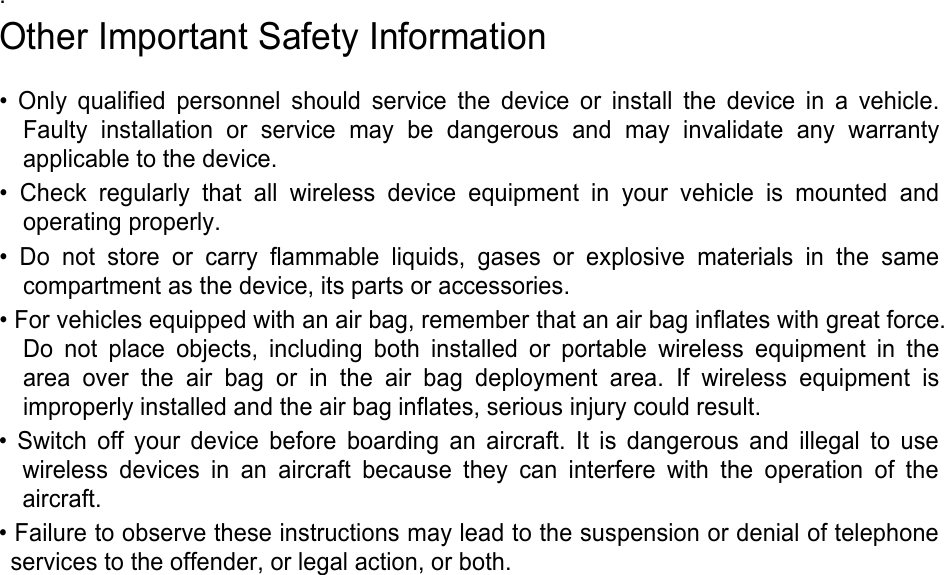. Other Important Safety Information • Only qualified personnel should service the device or install the device in a vehicle.Faulty installation or service may be dangerous and may invalidate any warrantyapplicable to the device.• Check regularly that all wireless device equipment in your vehicle is mounted andoperating properly.• Do not store or carry flammable liquids, gases or explosive materials in the samecompartment as the device, its parts or accessories.• For vehicles equipped with an air bag, remember that an air bag inflates with great force.Do not place objects, including both installed or portable wireless equipment in thearea over the air bag or in the air bag deployment area. If wireless equipment isimproperly installed and the air bag inflates, serious injury could result.• Switch off your device before boarding an aircraft. It is dangerous and illegal to usewireless devices in an aircraft because they can interfere with the operation of theaircraft.• Failure to observe these instructions may lead to the suspension or denial of telephoneservices to the offender, or legal action, or both.